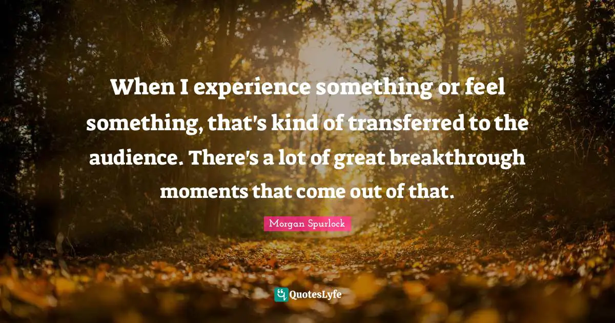 When I experience something or feel something, that's kind of transferred to the audience. There's a lot of great breakthrough moments that come out of that.