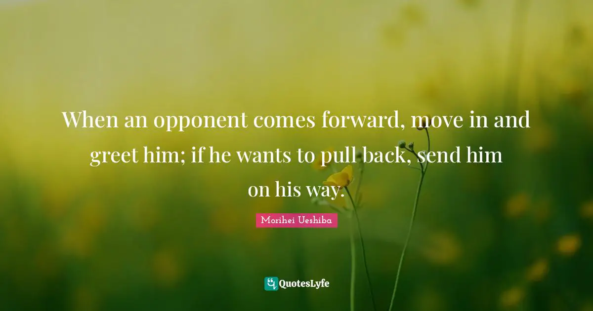 Morihei Ueshiba Quotes: "When an opponent comes forward, move in and greet him; if he wants to pull back, send him on his way."