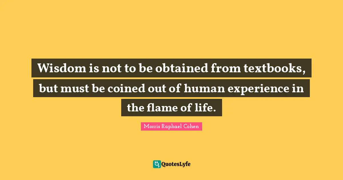 Morris Raphael Cohen Quotes: "Wisdom is not to be obtained from textbooks, but must be coined out of human experience in the flame of life."