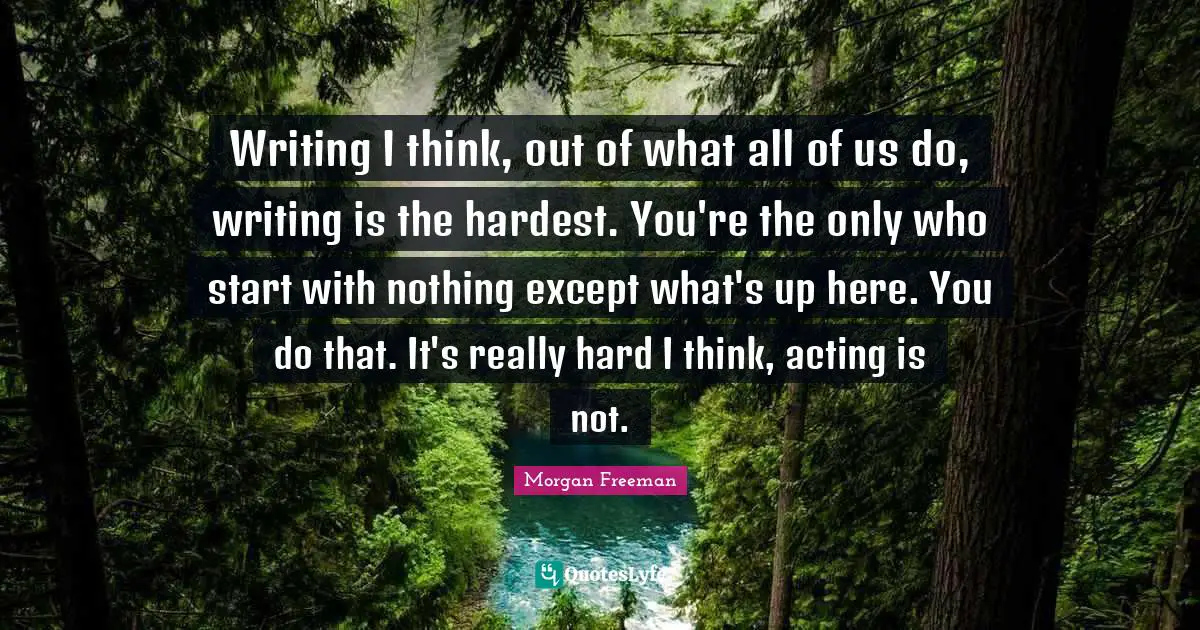 Writing I think, out of what all of us do, writing is the hardest. You're the only who start with nothing except what's up here. You do that. It's really hard I think, acting is not.