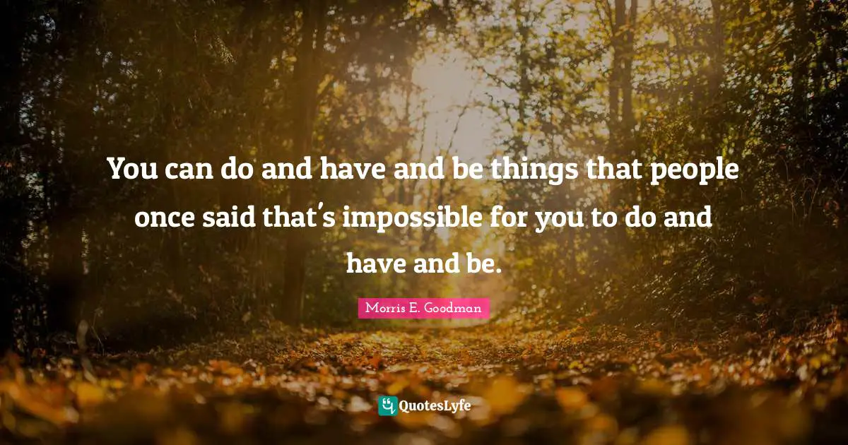 You can do and have and be things that people once said that's impossible for you to do and have and be.