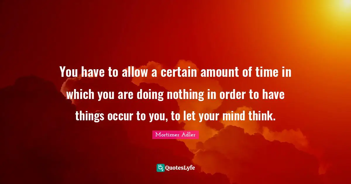 Mortimer Adler Quotes: "You have to allow a certain amount of time in which you are doing nothing in order to have things occur to you, to let your mind think."