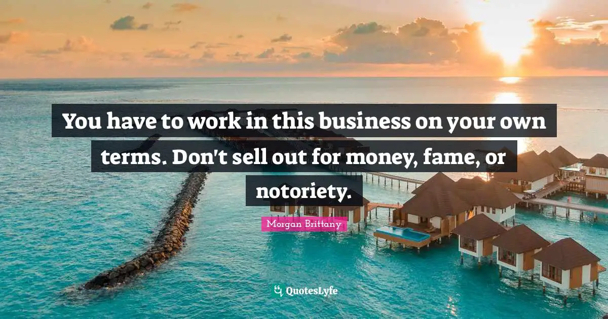You have to work in this business on your own terms. Don't sell out for money, fame, or notoriety.