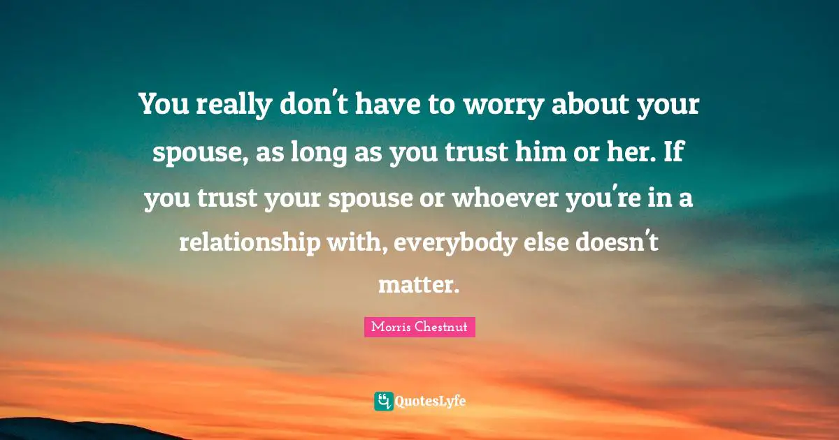 You really don't have to worry about your spouse, as long as you trust him or her. If you trust your spouse or whoever you're in a relationship with, everybody else doesn't matter.