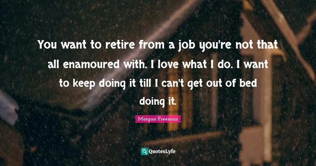 You want to retire from a job you're not that all enamoured with. I love what I do. I want to keep doing it till I can't get out of bed doing it.