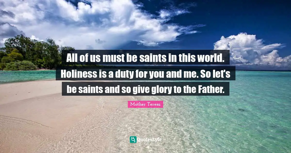 All of us must be saints in this world. Holiness is a duty for you and me. So let's be saints and so give glory to the Father.