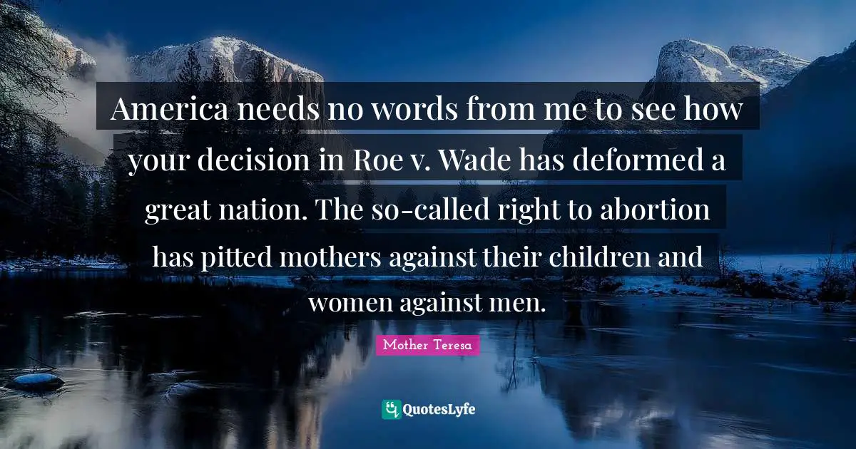 America needs no words from me to see how your decision in Roe v. Wade has deformed a great nation. The so-called right to abortion has pitted mothers against their children and women against men.