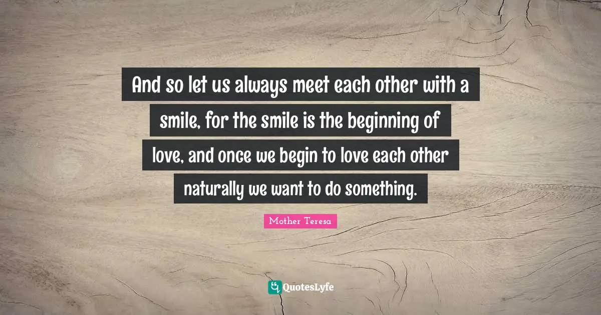 Mother Teresa Quotes: "And so let us always meet each other with a smile, for the smile is the beginning of love, and once we begin to love each other naturally we want to do something."
