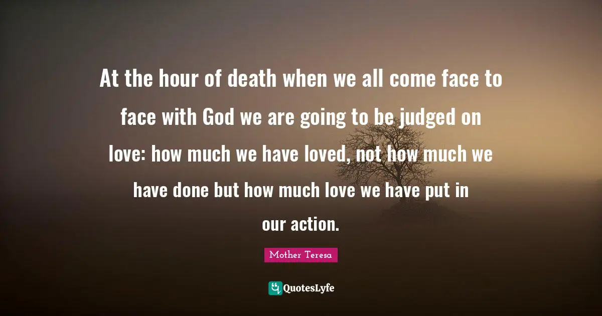 At the hour of death when we all come face to face with God we are going to be judged on love: how much we have loved, not how much we have done but how much love we have put in our action.