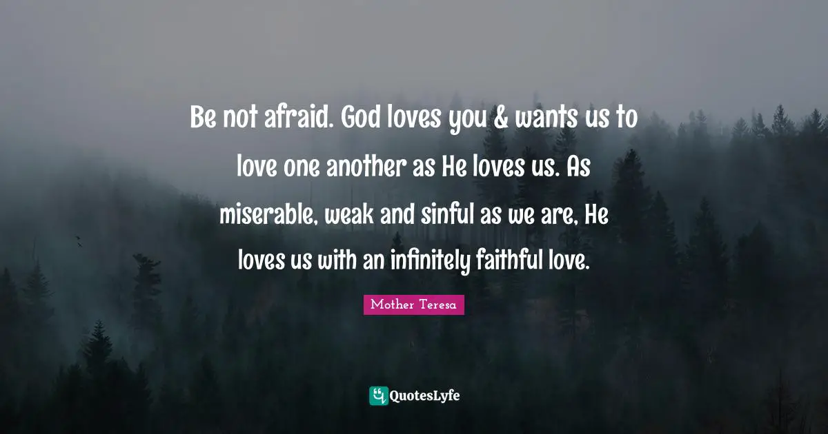 Be not afraid. God loves you & wants us to love one another as He loves us. As miserable, weak and sinful as we are, He loves us with an infinitely faithful love.
