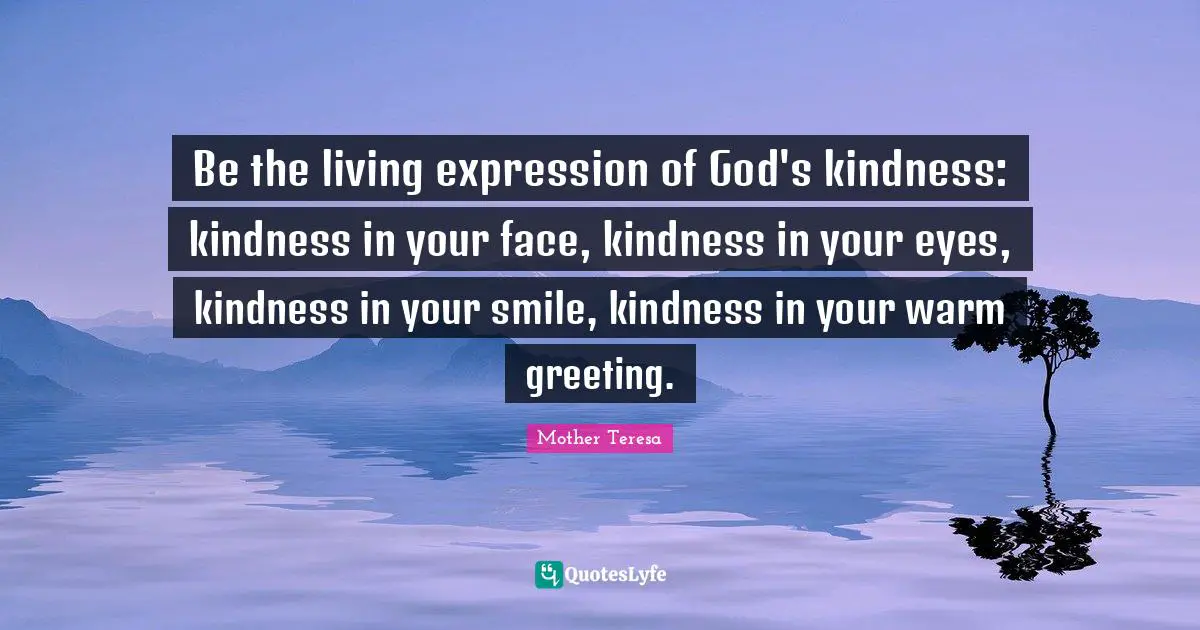 Be the living expression of God's kindness: kindness in your face, kindness in your eyes, kindness in your smile, kindness in your warm greeting.