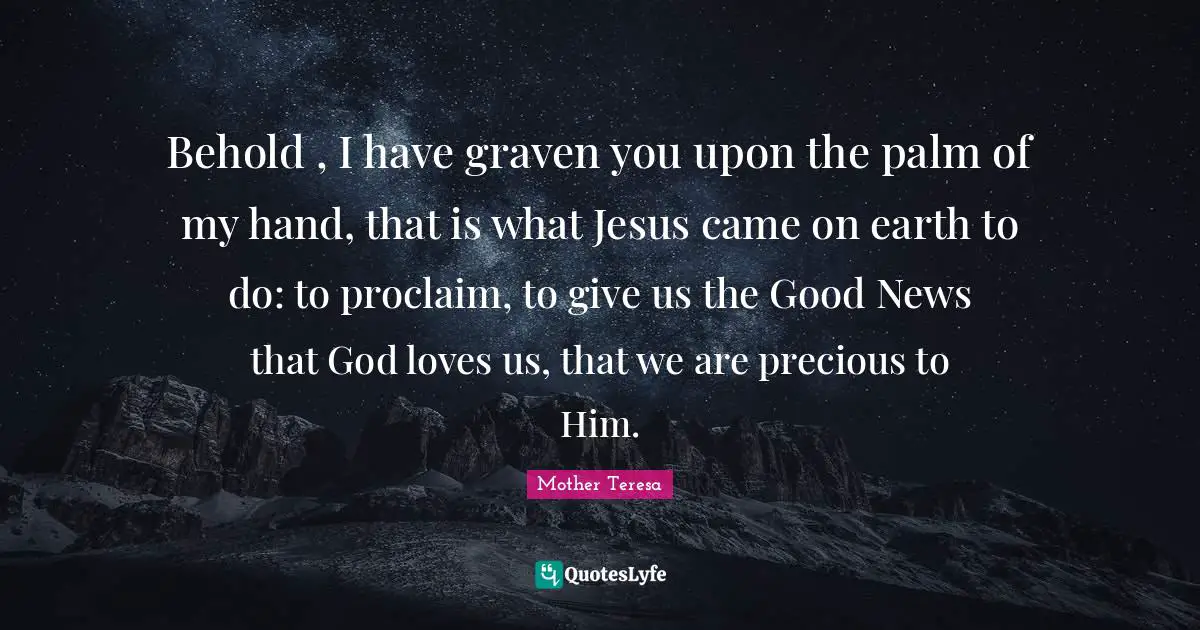 Behold , I have graven you upon the palm of my hand, that is what Jesus came on earth to do: to proclaim, to give us the Good News that God loves us, that we are precious to Him.