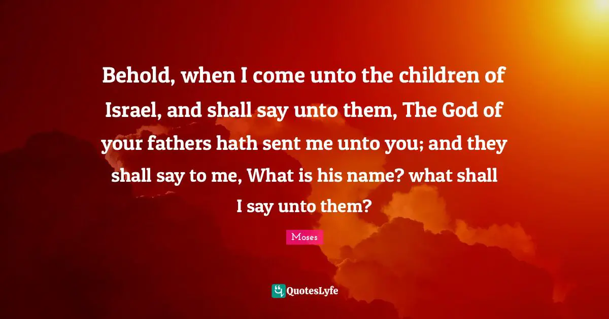 Behold, when I come unto the children of Israel, and shall say unto them, The God of your fathers hath sent me unto you; and they shall say to me, What is his name? what shall I say unto them?