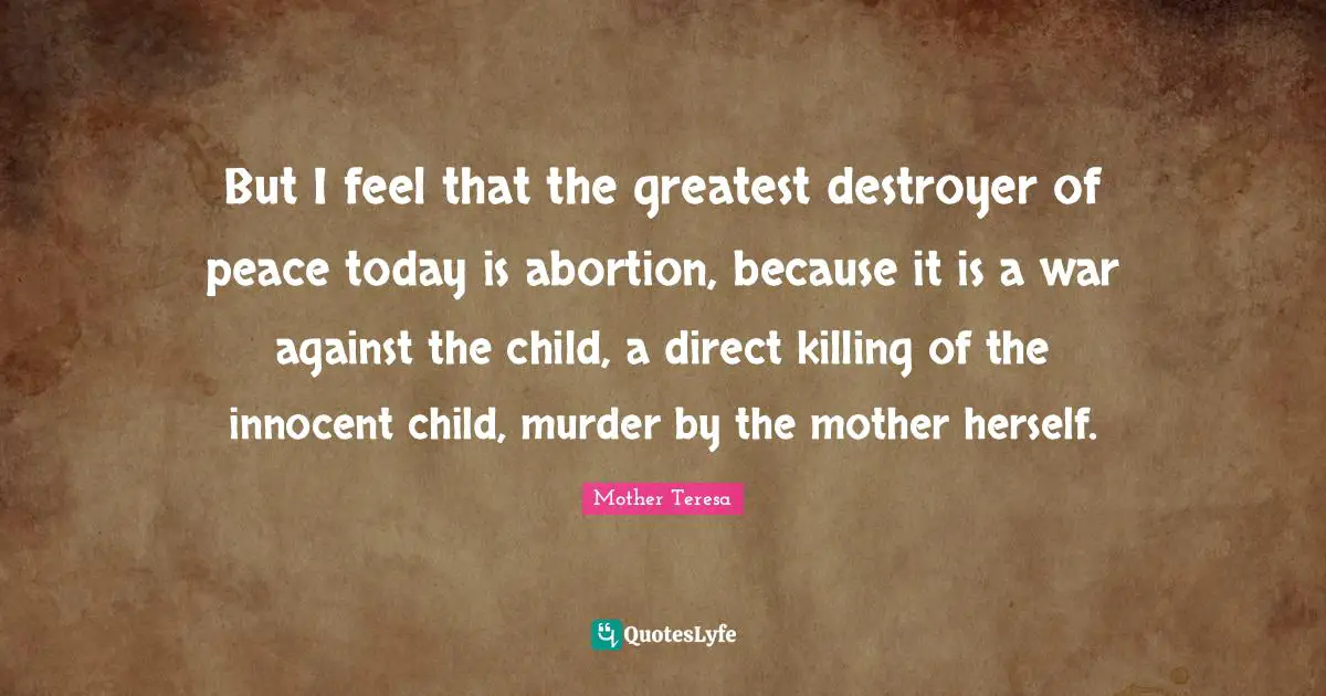 But I feel that the greatest destroyer of peace today is abortion, because it is a war against the child, a direct killing of the innocent child, murder by the mother herself.