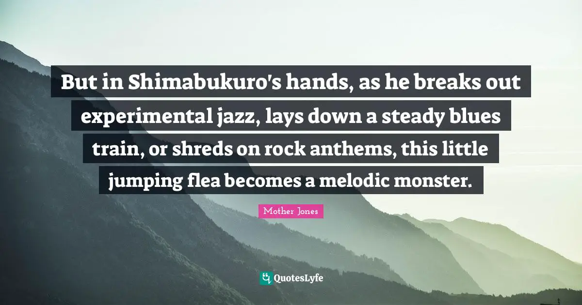 Mother Jones Quotes: "But in Shimabukuro's hands, as he breaks out experimental jazz, lays down a steady blues train, or shreds on rock anthems, this little jumping flea becomes a melodic monster."