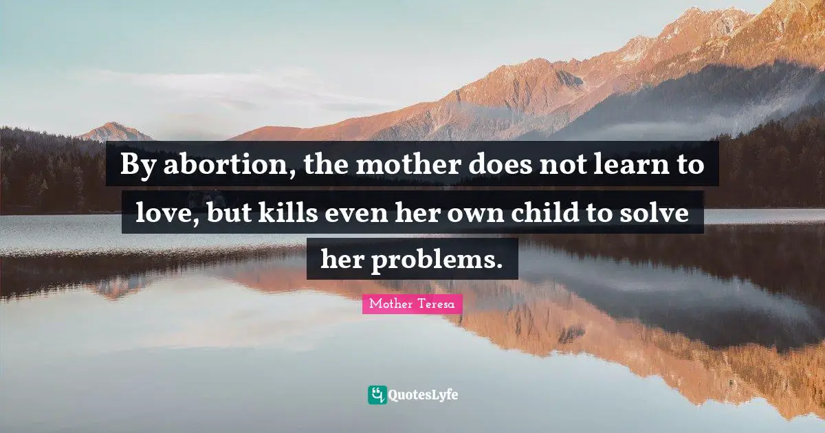 By abortion, the mother does not learn to love, but kills even her own child to solve her problems.