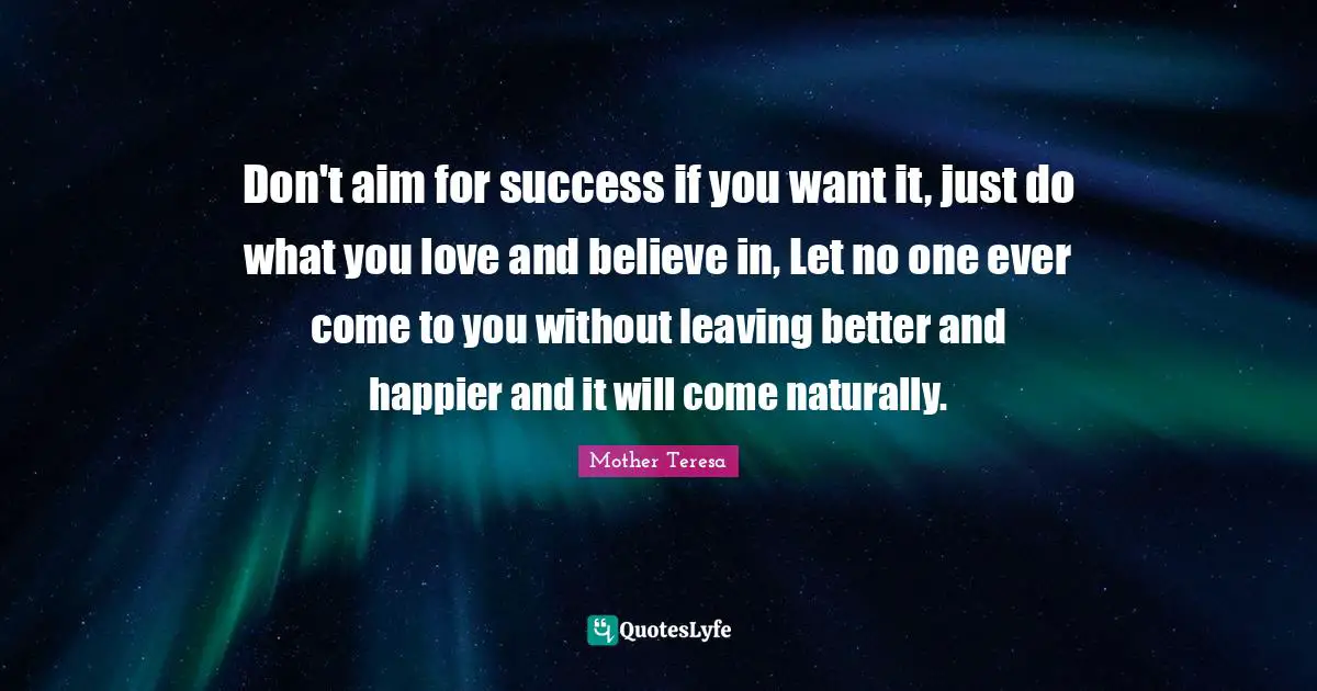 Don't aim for success if you want it, just do what you love and believe in, Let no one ever come to you without leaving better and happier and it will come naturally.
