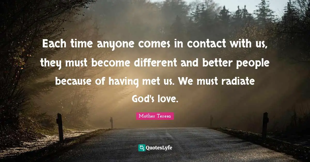 Each time anyone comes in contact with us, they must become different and better people because of having met us. We must radiate God's love.