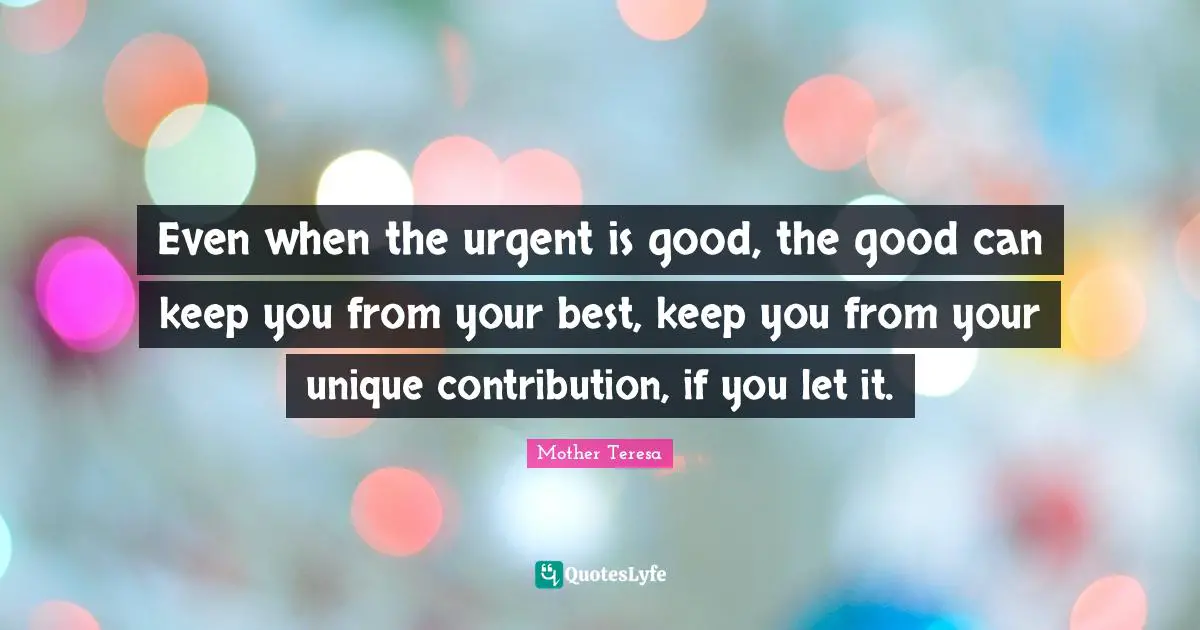 Even when the urgent is good, the good can keep you from your best, keep you from your unique contribution, if you let it.