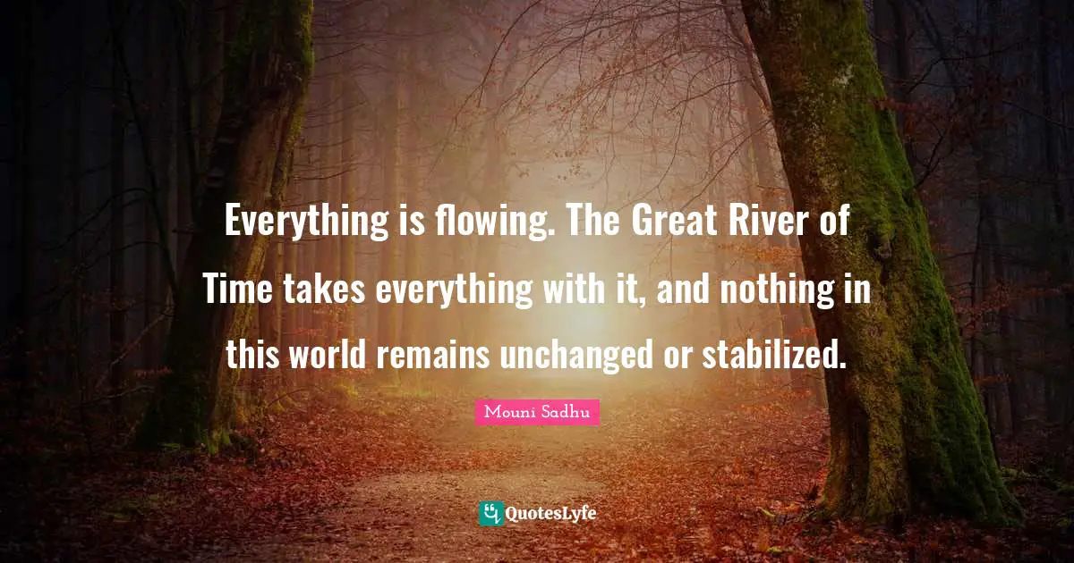 Everything is flowing. The Great River of Time takes everything with it, and nothing in this world remains unchanged or stabilized.