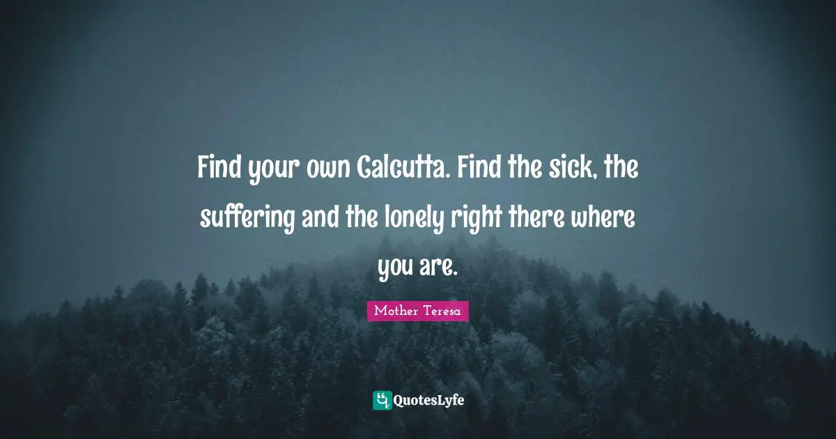 Mother Teresa Quotes: "Find your own Calcutta. Find the sick, the suffering and the lonely right there where you are."