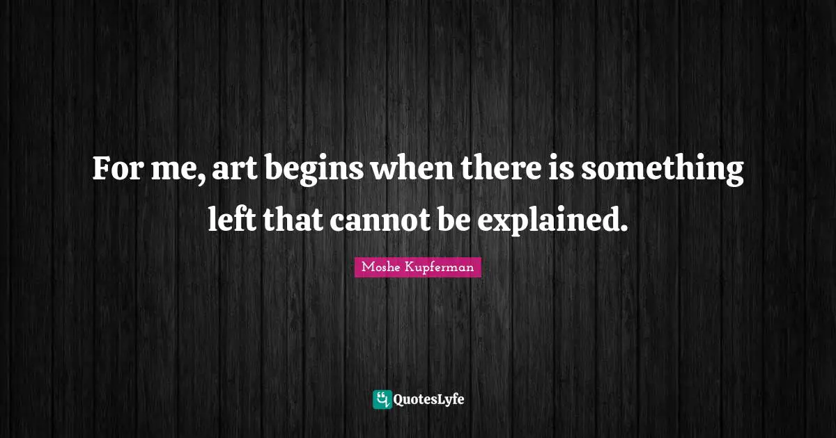 For me, art begins when there is something left that cannot be explained.