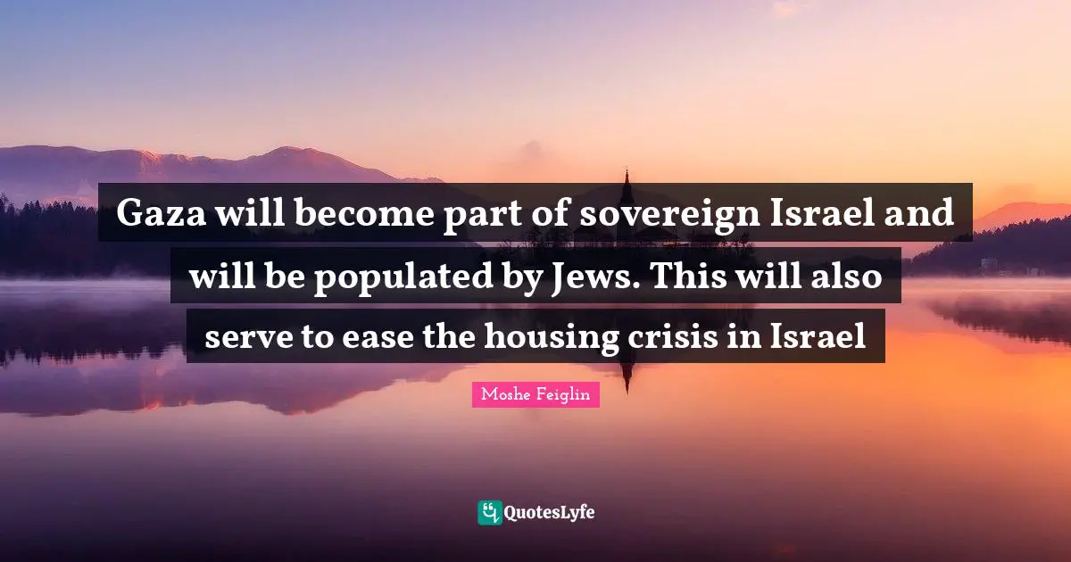 Gaza will become part of sovereign Israel and will be populated by Jews. This will also serve to ease the housing crisis in Israel