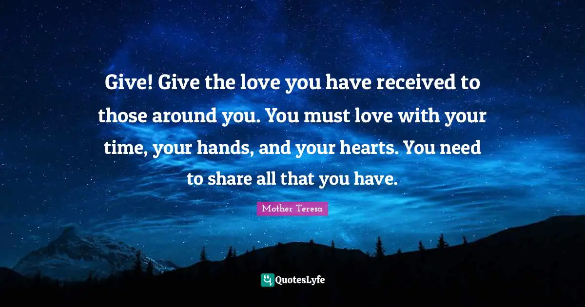 Give! Give the love you have received to those around you. You must love with your time, your hands, and your hearts. You need to share all that you have.