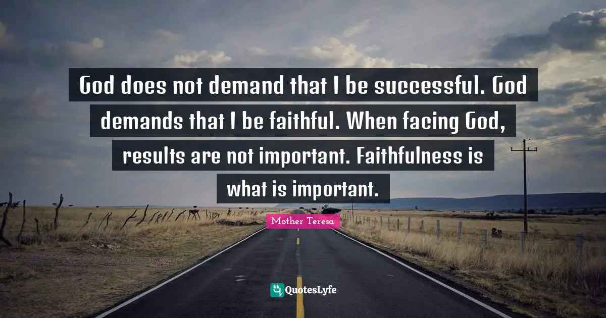 God does not demand that I be successful. God demands that I be faithful. When facing God, results are not important. Faithfulness is what is important.