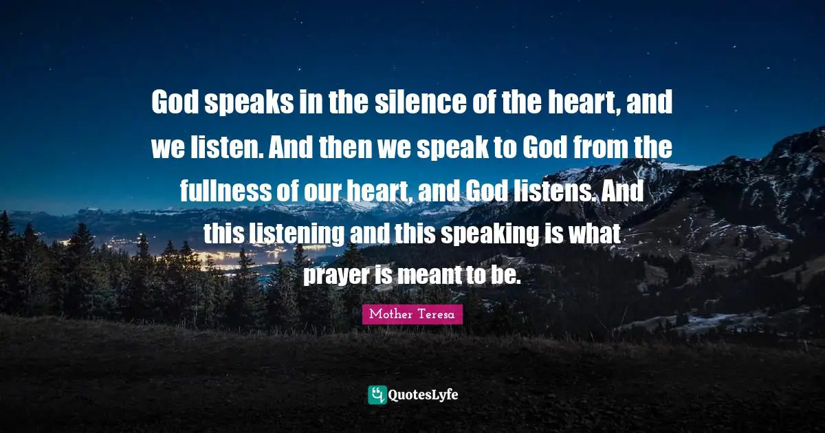 God speaks in the silence of the heart, and we listen. And then we speak to God from the fullness of our heart, and God listens. And this listening and this speaking is what prayer is meant to be.