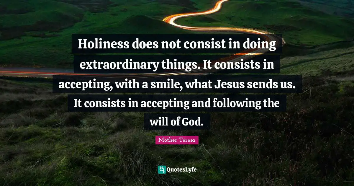 Mother Teresa Quotes: Holiness does not consist in doing extraordinary things. It consists in accepting, with a smile, what Jesus sends us. It consists in accepting and following the will of God.