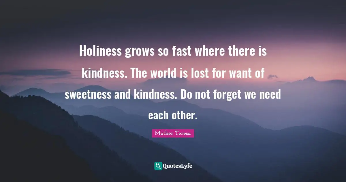 Holiness grows so fast where there is kindness. The world is lost for want of sweetness and kindness. Do not forget we need each other.