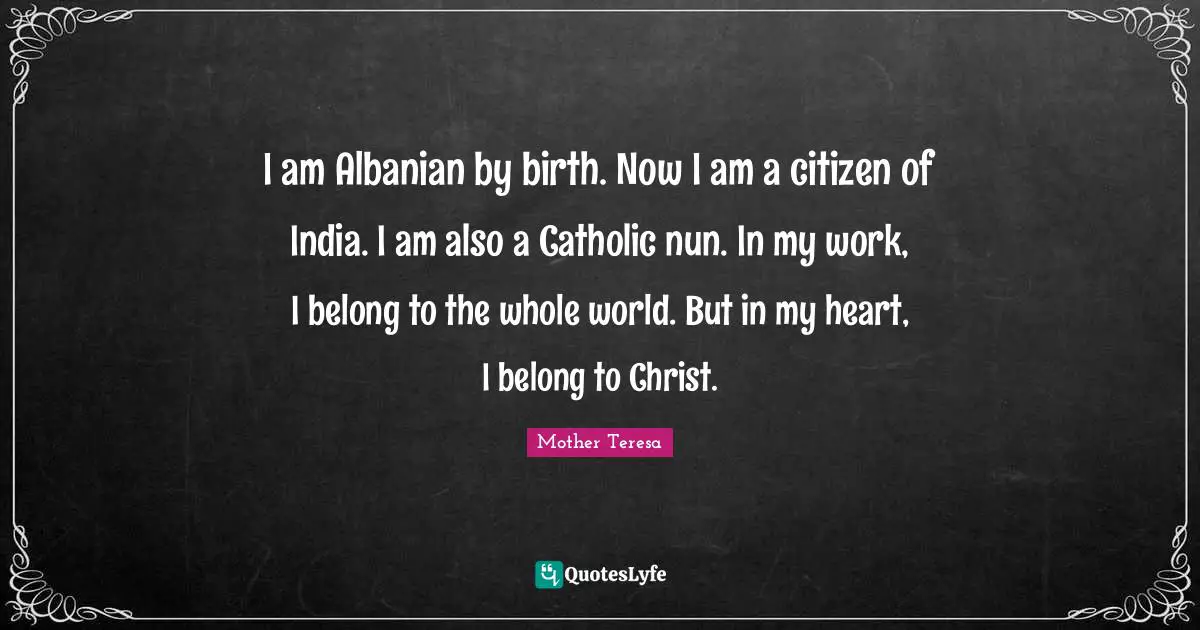 I am Albanian by birth. Now I am a citizen of India. I am also a Catholic nun. In my work, I belong to the whole world. But in my heart, I belong to Christ.