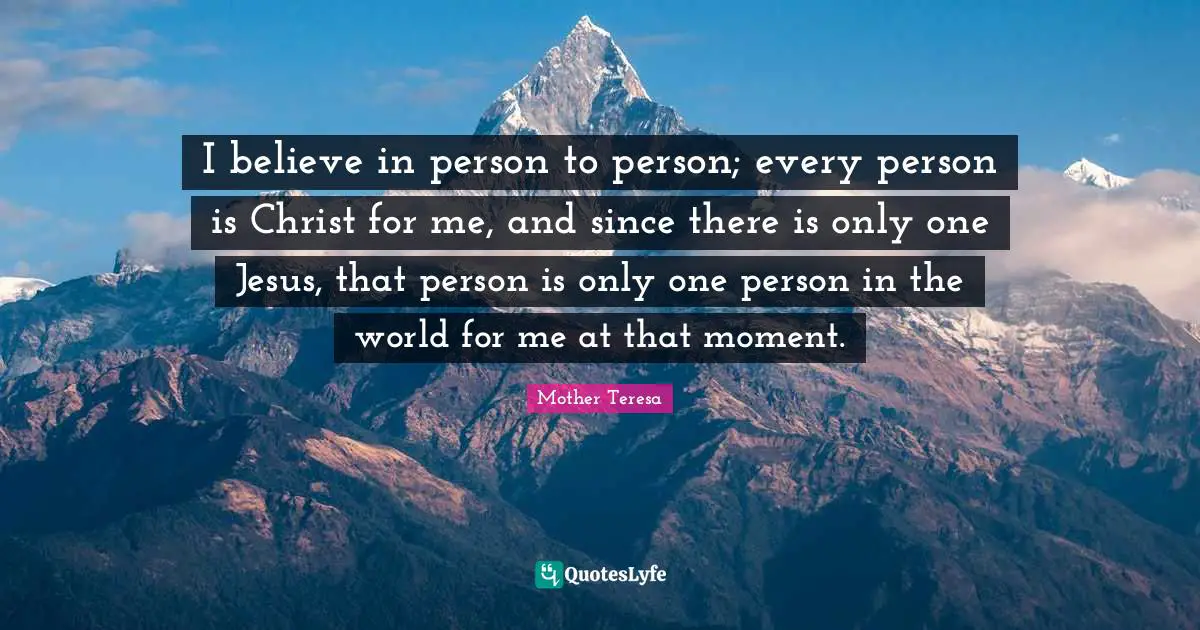 I believe in person to person; every person is Christ for me, and since there is only one Jesus, that person is only one person in the world for me at that moment.