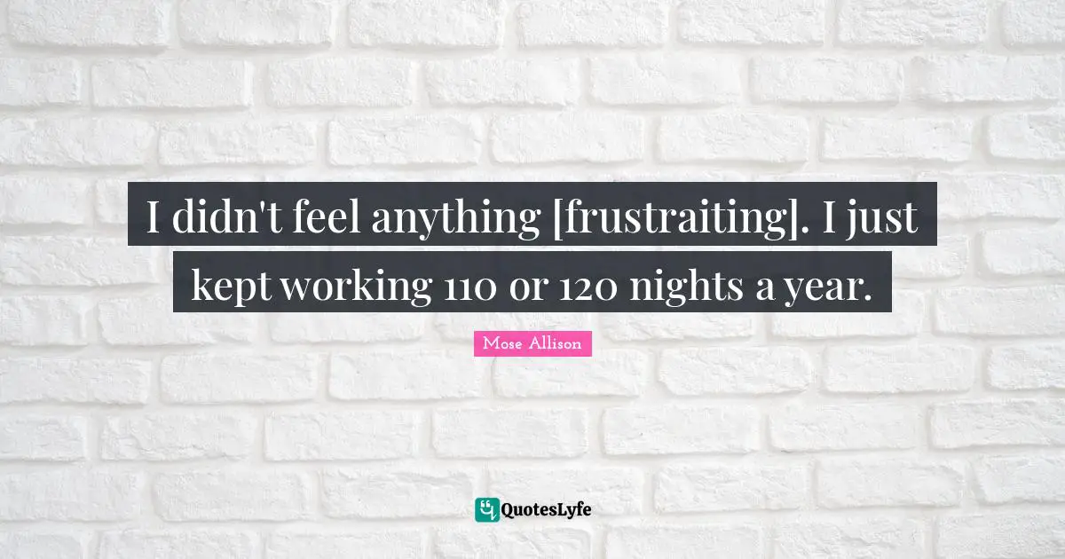 I didn't feel anything [frustraiting]. I just kept working 110 or 120 nights a year.