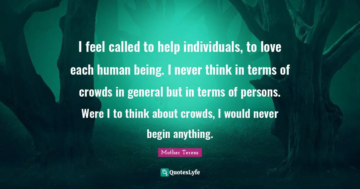 I feel called to help individuals, to love each human being. I never think in terms of crowds in general but in terms of persons. Were I to think about crowds, I would never begin anything.