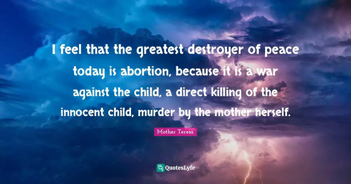 I feel that the greatest destroyer of peace today is abortion, because it is a war against the child, a direct killing of the innocent child, murder by the mother herself.