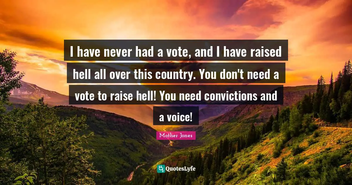 Mother Jones Quotes: "I have never had a vote, and I have raised hell all over this country. You don't need a vote to raise hell! You need convictions and a voice!"