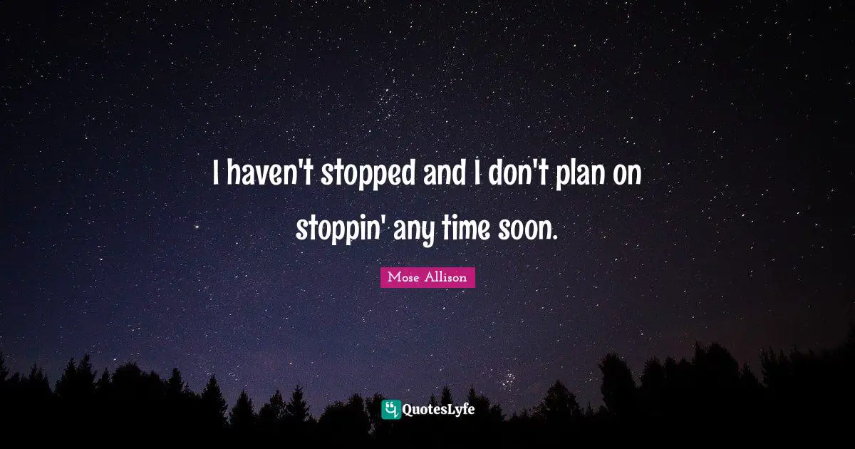 I haven't stopped and I don't plan on stoppin' any time soon.