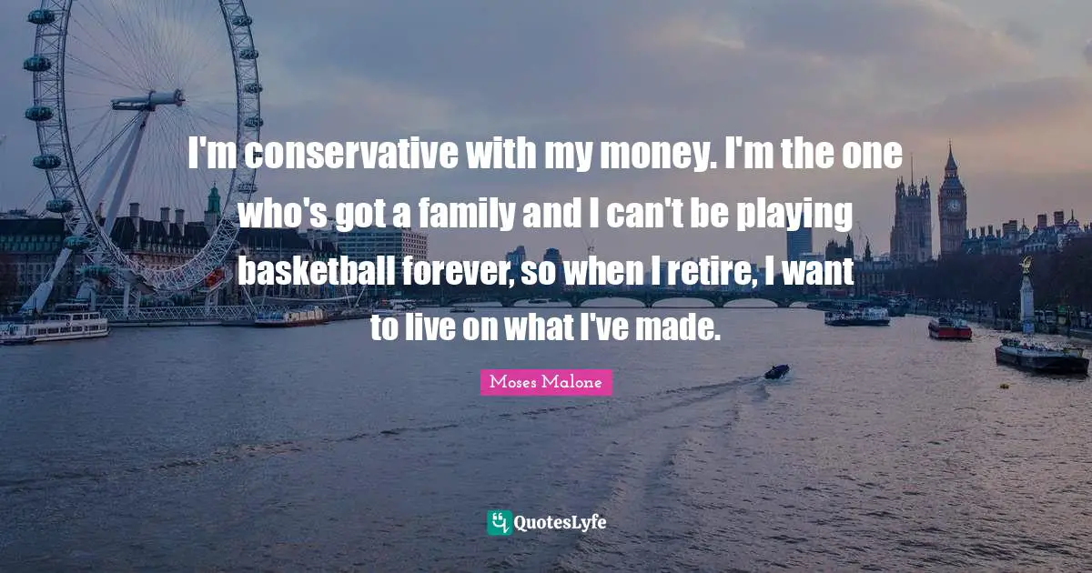 I'm conservative with my money. I'm the one who's got a family and I can't be playing basketball forever, so when I retire, I want to live on what I've made.