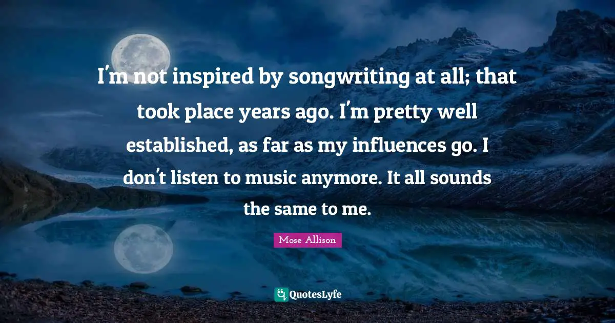 I'm not inspired by songwriting at all; that took place years ago. I'm pretty well established, as far as my influences go. I don't listen to music anymore. It all sounds the same to me.
