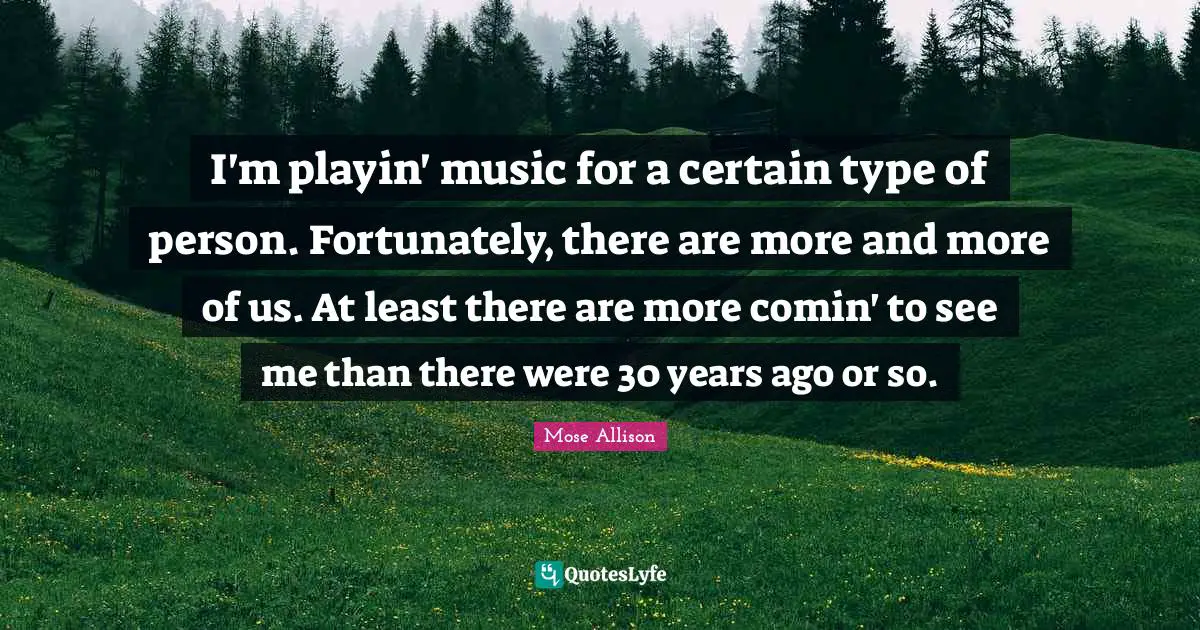 I'm playin' music for a certain type of person. Fortunately, there are more and more of us. At least there are more comin' to see me than there were 30 years ago or so.