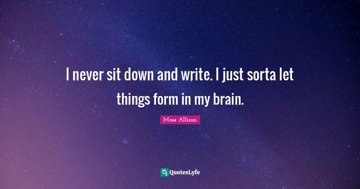 I never sit down and write. I just sorta let things form in my brain.