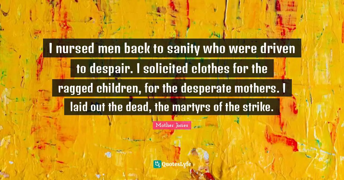 Mother Jones Quotes: "I nursed men back to sanity who were driven to despair. I solicited clothes for the ragged children, for the desperate mothers. I laid out the dead, the martyrs of the strike."
