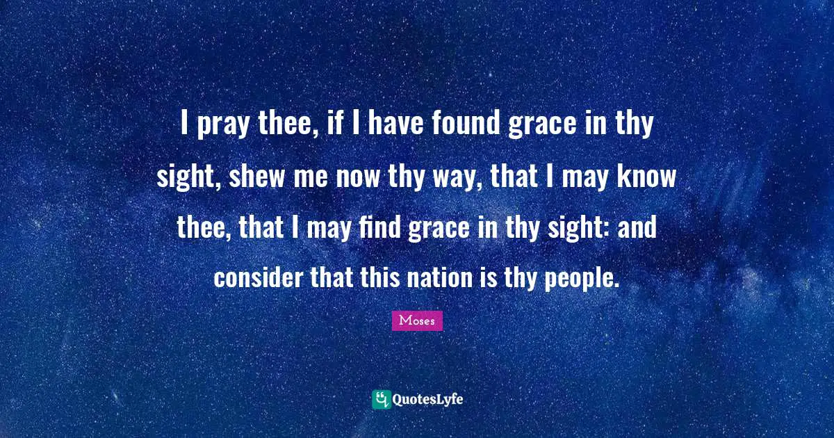 I pray thee, if I have found grace in thy sight, shew me now thy way, that I may know thee, that I may find grace in thy sight: and consider that this nation is thy people.