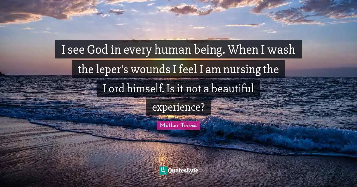 I see God in every human being. When I wash the leper's wounds I feel I am nursing the Lord himself. Is it not a beautiful experience?