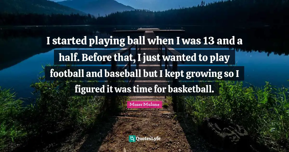 I started playing ball when I was 13 and a half. Before that, I just wanted to play football and baseball but I kept growing so I figured it was time for basketball.