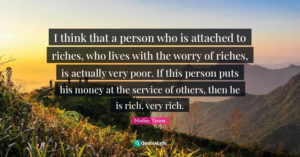 I think that a person who is attached to riches, who lives with the worry of riches, is actually very poor. If this person puts his money at the service of others, then he is rich, very rich.