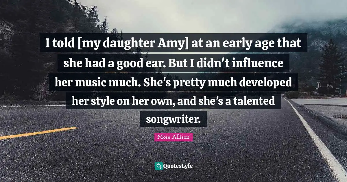 I told [my daughter Amy] at an early age that she had a good ear. But I didn't influence her music much. She's pretty much developed her style on her own, and she's a talented songwriter.
