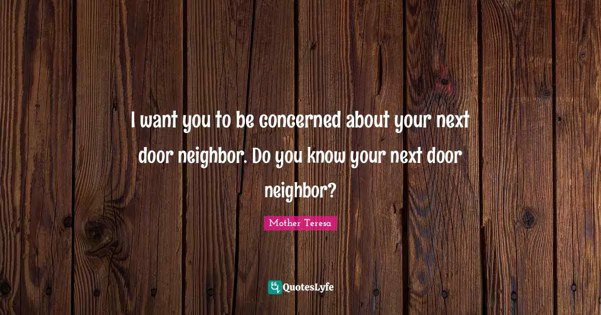 Mother Teresa Quotes: "I want you to be concerned about your next door neighbor. Do you know your next door neighbor?"